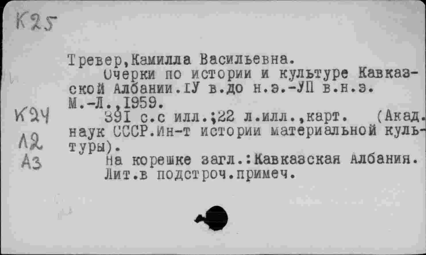 ﻿К2у
KÙ4 ля A3
Тревер,Камилла Васильевна.
Очерки по истории и культуре Кавказской Албании.ІУ в.до н.э.-^П в.н.э.
М.-Л..1959.
391 с.с илл.;з2 л.илл.,карт. (Акад наук СССР.Ин-т истории материальной куль туры).
на корешке загл.: Кавказская Албания.
Лит.в подстроч.примеч.